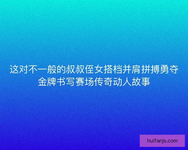 这对不一般的叔叔侄女搭档并肩拼搏勇夺金牌书写赛场传奇动人故事